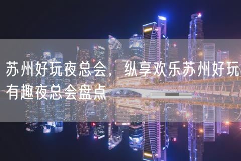 苏州好玩夜总会，纵享欢乐苏州好玩有趣夜总会盘点