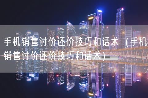 手机销售讨价还价技巧和话术（手机销售讨价还价技巧和话术）(113)