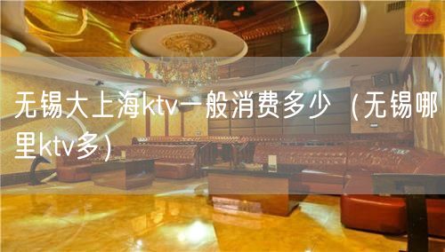 无锡大上海ktv一般消费多少（无锡哪里ktv多）(0)