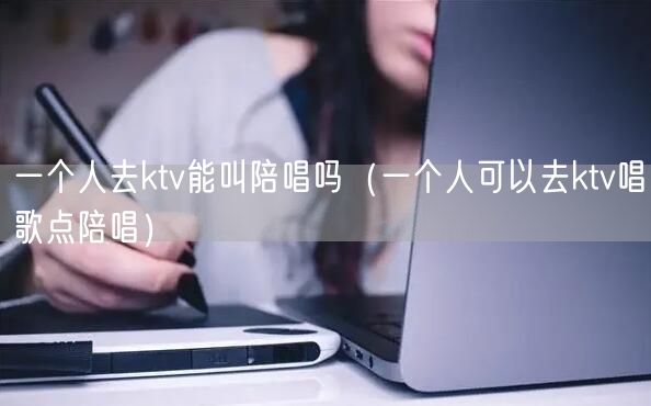 一个人去ktv能叫陪唱吗（一个人可以去ktv唱歌点陪唱）