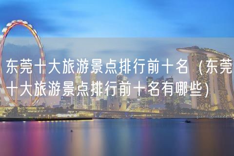 东莞十大旅游景点排行前十名（东莞十大旅游景点排行前十名有哪些）(65)