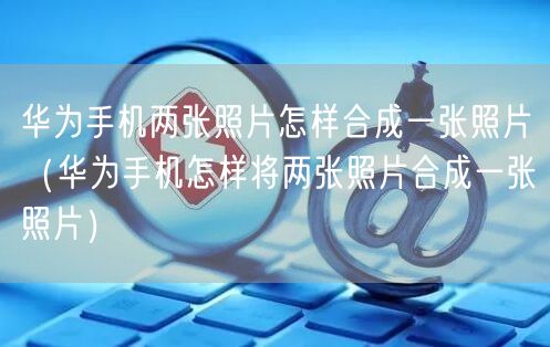 华为手机两张照片怎样合成一张照片（华为手机怎样将两张照片合成一张照片）