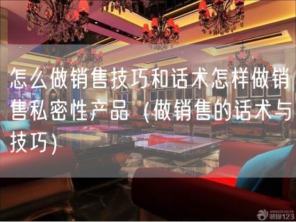 怎么做销售技巧和话术怎样做销售私密性产品（做销售的话术与技巧）(85)