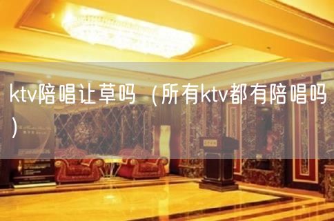 ktv陪唱让草吗（所有ktv都有陪唱吗）(21)