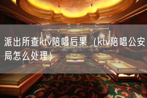 派出所查ktv陪唱后果（ktv陪唱公安局怎么处理）(15)