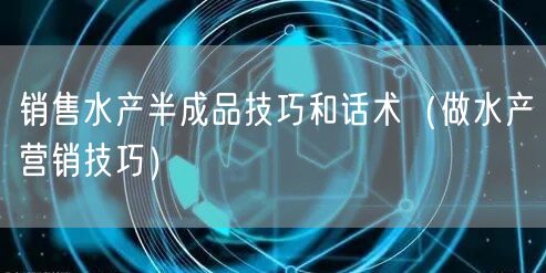 销售水产半成品技巧和话术（做水产营销技巧）