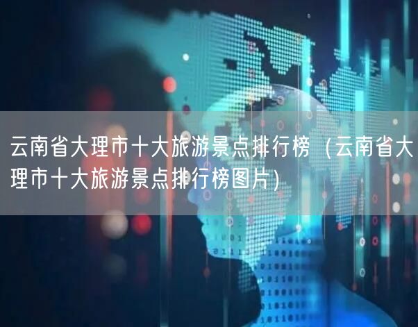 云南省大理市十大旅游景点排行榜（云南省大理市十大旅游景点排行榜图片）