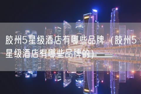 胶州5星级酒店有哪些品牌（胶州5星级酒店有哪些品牌的）(0)