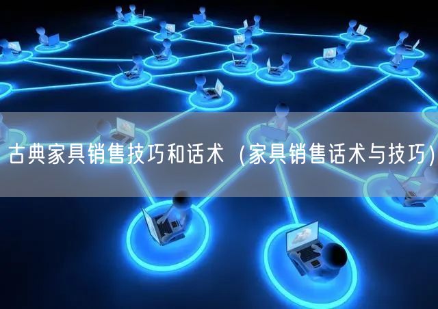 古典家具销售技巧和话术（家具销售话术与技巧）