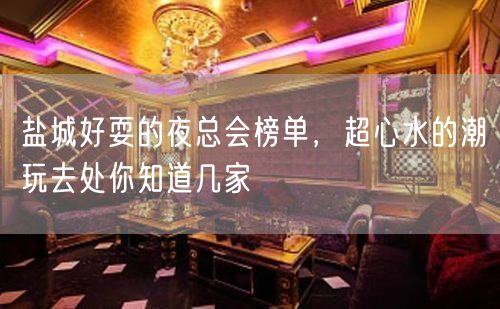 盐城好耍的夜总会榜单，超心水的潮玩去处你知道几家