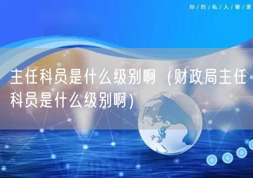 主任科员是什么级别啊（财政局主任科员是什么级别啊）