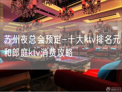 苏州夜总会预定-十大ktv排名元和郎庭ktv消费攻略