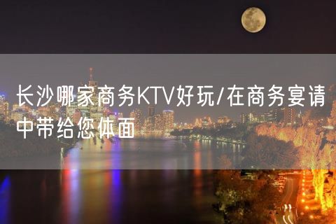 长沙哪家商务KTV好玩/在商务宴请中带给您体面
