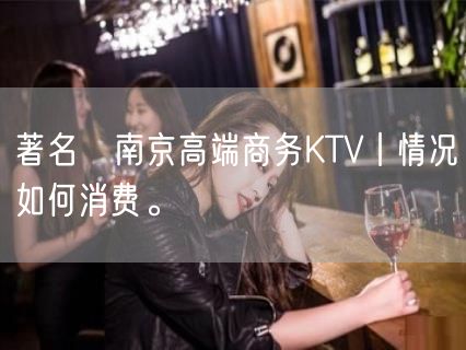 著名﻿南京高端商务KTV丨情况如何消费。