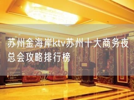 苏州金海岸ktv苏州十大商务夜总会攻略排行榜