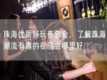 珠海优质好玩夜总会，了解珠海潮流有趣的夜总会哪里好