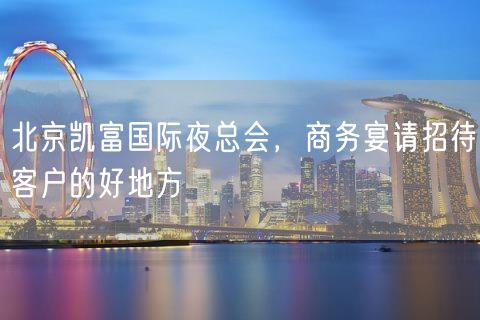 北京凯富国际夜总会，商务宴请招待客户的好地方