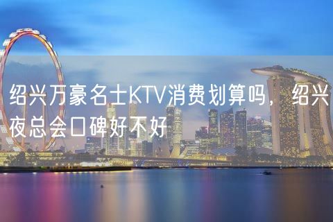 绍兴万豪名士KTV消费划算吗，绍兴夜总会口碑好不好