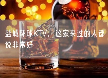 盐城环球KTV，这家来过的人都说非常好