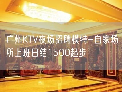 广州KTV夜场招聘模特-自家场所上班日结1500起步