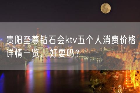 贵阳至尊钻石会ktv五个人消费价格详情一览，好耍吗？