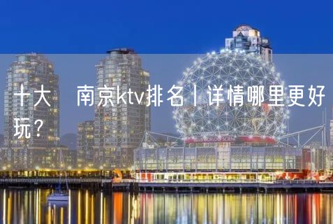 十大﻿南京ktv排名丨详情哪里更好玩？