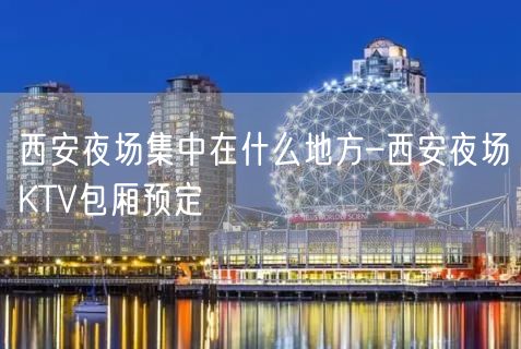 西安夜场集中在什么地方–西安夜场KTV包厢预定