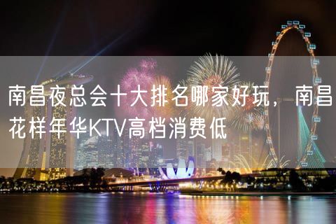 南昌夜总会十大排名哪家好玩，南昌花样年华KTV高档消费低