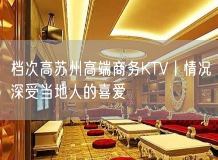 档次高苏州高端商务KTV丨情况深受当地人的喜爱
