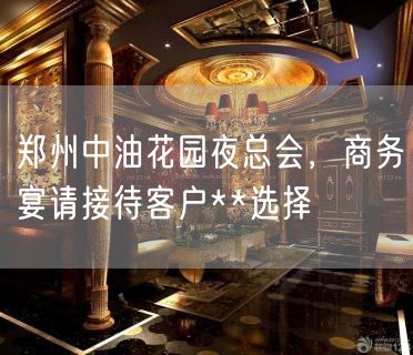 郑州中油花园夜总会，商务宴请接待客户**选择