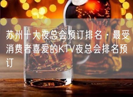 苏州十大夜总会预订排名·最受消费者喜爱的KTV夜总会排名预订