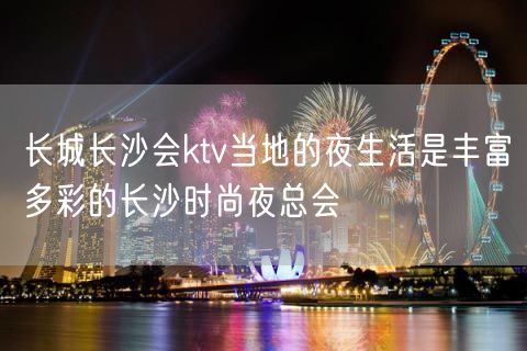 长城长沙会ktv当地的夜生活是丰富多彩的长沙时尚夜总会