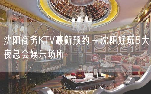 沈阳商务KTV蕞新预约－沈阳好玩5大夜总会娱乐场所