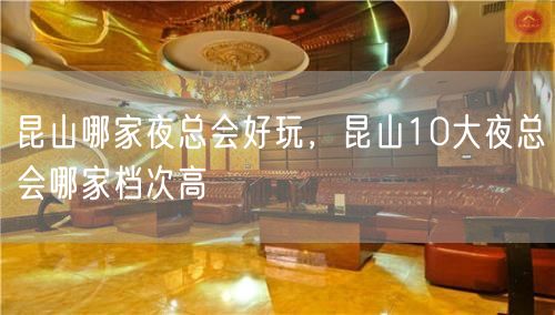 昆山哪家夜总会好玩，昆山10大夜总会哪家档次高