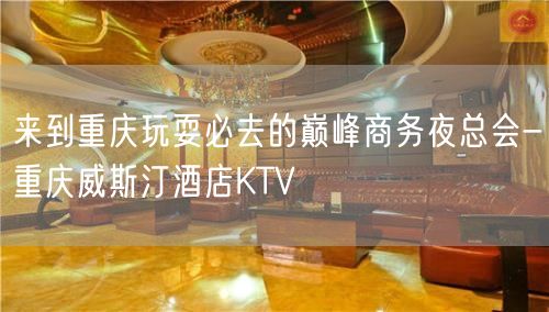 来到重庆玩耍必去的巅峰商务夜总会-重庆威斯汀酒店KTV