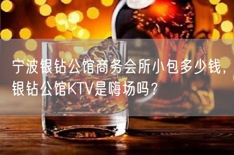 宁波银钻公馆商务会所小包多少钱，银钻公馆KTV是嗨场吗？
