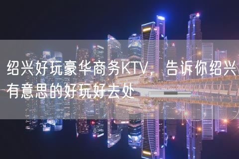 绍兴好玩豪华商务KTV，告诉你绍兴有意思的好玩好去处