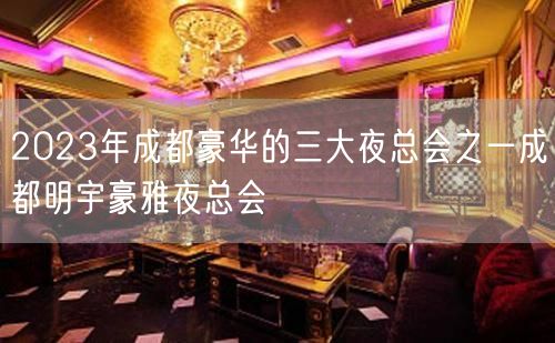 2023年成都豪华的三大夜总会之一成都明宇豪雅夜总会