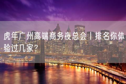 虎年广州高端商务夜总会丨排名你体验过几家？
