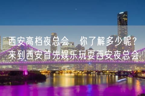 西安高档夜总会，你了解多少呢？来到西安首先娱乐玩耍西安夜总会