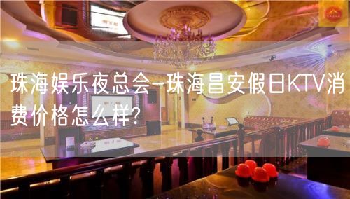 珠海娱乐夜总会-珠海昌安假日KTV消费价格怎么样?