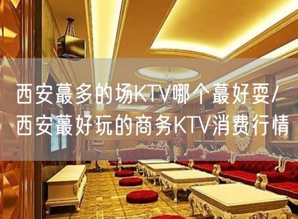西安蕞多的场KTV哪个蕞好耍/ 西安蕞好玩的商务KTV消费行情