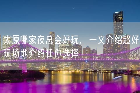 太原哪家夜总会好玩，一文介绍超好玩场地介绍任你选择