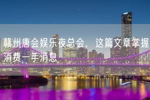 赣州唐会娱乐夜总会，这篇文章掌握消费一手消息