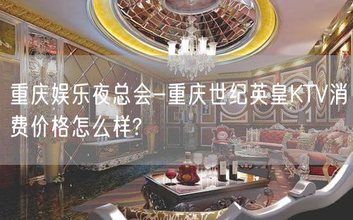 重庆娱乐夜总会-重庆世纪英皇KTV消费价格怎么样?