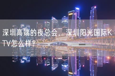 深圳高端的夜总会，深圳阳光国际KTV怎么样？