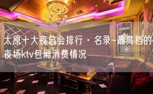 太原十大夜总会排行·名录~蕞高档的夜场ktv包厢消费情况