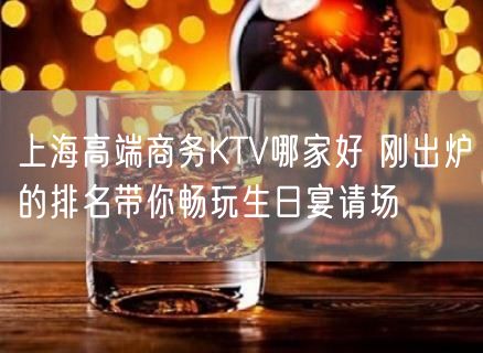 上海高端商务KTV哪家好 刚出炉的排名带你畅玩生日宴请场