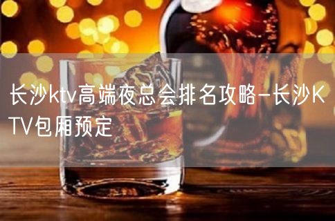 长沙ktv高端夜总会排名攻略-长沙KTV包厢预定