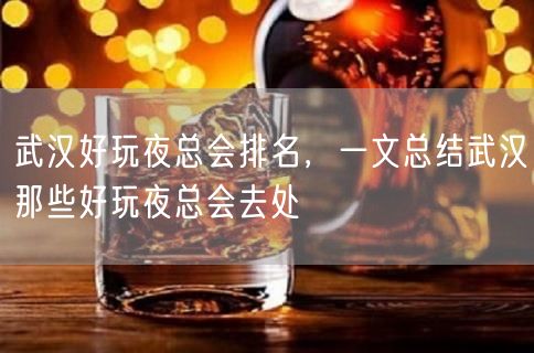 武汉好玩夜总会排名，一文总结武汉那些好玩夜总会去处